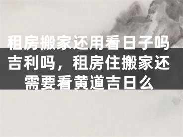 租房搬家还用看日子吗吉利吗，租房住搬家还需要看黄道吉日么