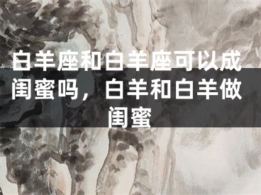 白羊座和白羊座可以成闺蜜吗,白羊和白羊做闺蜜