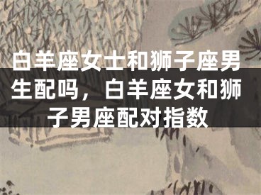 白羊座女士和狮子座男生配吗，白羊座女和狮子男座配对指数
