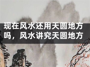 现在风水还用天圆地方吗，风水讲究天圆地方