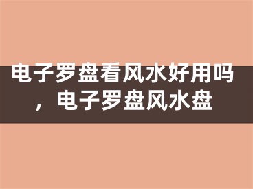 电子罗盘看风水好用吗，电子罗盘风水盘