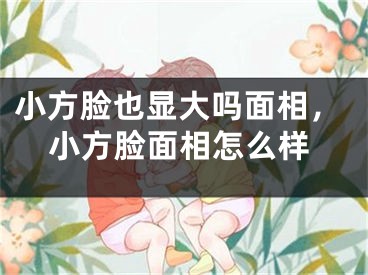 小方脸也显大吗面相，小方脸面相怎么样