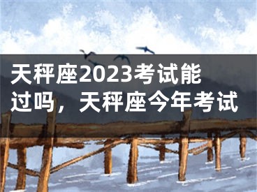 天秤座2023考试能过吗，天秤座今年考试