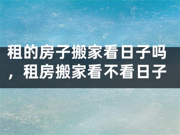 租的房子搬家看日子吗,租房搬家看不看日子