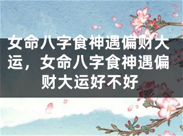 女命八字食神遇偏财大运，女命八字食神遇偏财大运好不好
