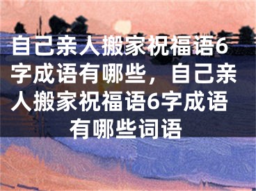自己亲人搬家祝福语6字成语有哪些,自己亲人搬家祝福语6字成语有哪些词语