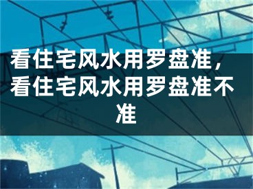看住宅风水用罗盘准，看住宅风水用罗盘准不准