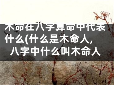 木命在八字算命中代表什么(什么是木命人,八字中什么叫木命人