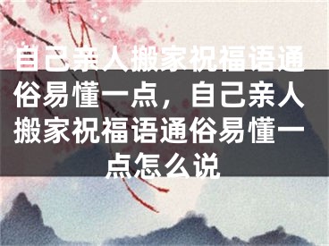 自己亲人搬家祝福语通俗易懂一点,自己亲人搬家祝福语通俗易懂一点怎么说