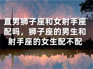 直男狮子座和女射手座配吗，狮子座的男生和射手座的女生配不配