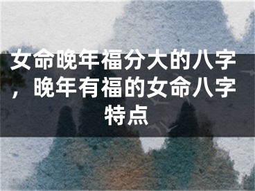 女命晚年福分大的八字，晚年有福的女命八字特点