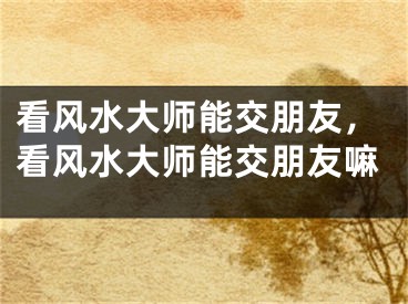 看风水大师能交朋友，看风水大师能交朋友嘛