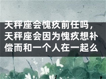 天秤座会愧疚前任吗，天秤座会因为愧疚想补偿而和一个人在一起么