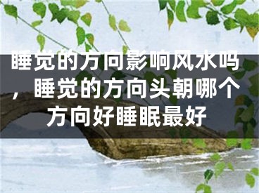 睡觉的方向影响风水吗，睡觉的方向头朝哪个方向好睡眠最好