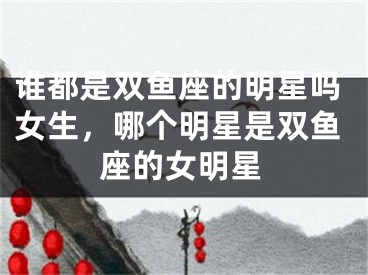 谁都是双鱼座的明星吗女生，哪个明星是双鱼座的女明星