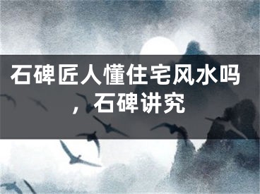 石碑匠人懂住宅风水吗，石碑讲究