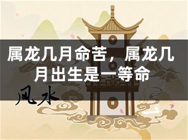 属龙几月命苦，属龙几月出生是一等命