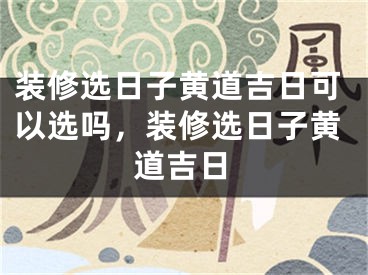 装修选日子黄道吉日可以选吗，装修选日子黄道吉日