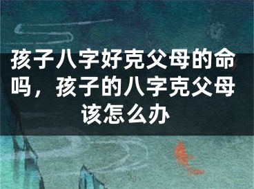 孩子八字好克父母的命吗，孩子的八字克父母该怎么办