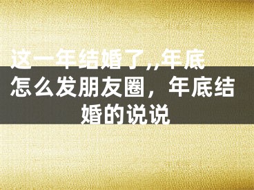 这一年结婚了,,年底怎么发朋友圈，年底结婚的说说