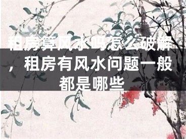 租房算风水吗怎么破解，租房有风水问题一般都是哪些