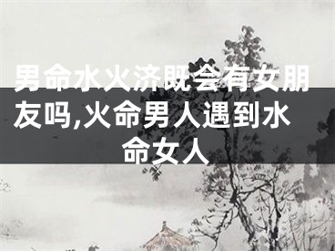 男命水火济既会有女朋友吗,火命男人遇到水命女人