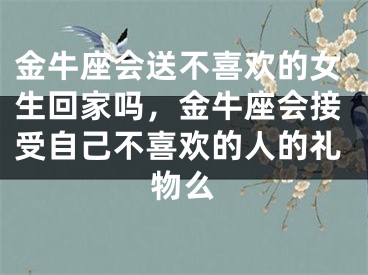 金牛座会送不喜欢的女生回家吗，金牛座会接受自己不喜欢的人的礼物么