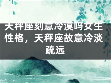 天秤座刻意冷漠吗女生性格，天秤座故意冷淡疏远