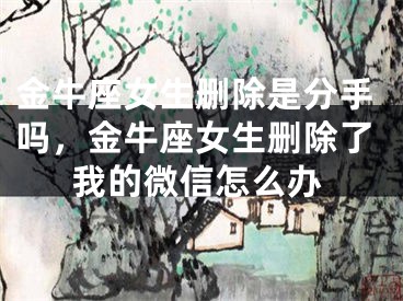 金牛座女生删除是分手吗，金牛座女生删除了我的微信怎么办