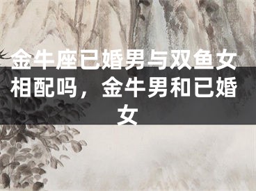 金牛座已婚男与双鱼女相配吗，金牛男和已婚女