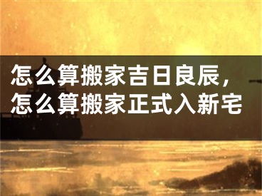 怎么算搬家吉日良辰，怎么算搬家正式入新宅