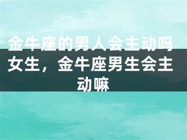金牛座的男人会主动吗女生，金牛座男生会主动嘛