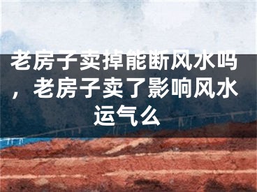 老房子卖掉能断风水吗，老房子卖了影响风水运气么