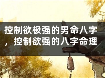 控制欲极强的男命八字，控制欲强的八字命理