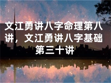 文江勇讲八字命理第八讲，文江勇讲八字基础第三十讲