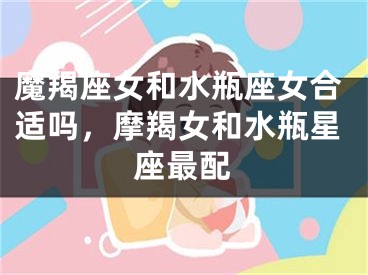 魔羯座女和水瓶座女合适吗，摩羯女和水瓶星座最配