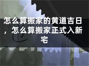 怎么算搬家的黄道吉日，怎么算搬家正式入新宅