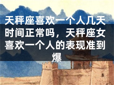 天秤座喜欢一个人几天时间正常吗，天秤座女喜欢一个人的表现准到爆
