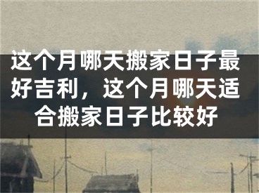 这个月哪天搬家日子最好吉利，这个月哪天适合搬家日子比较好