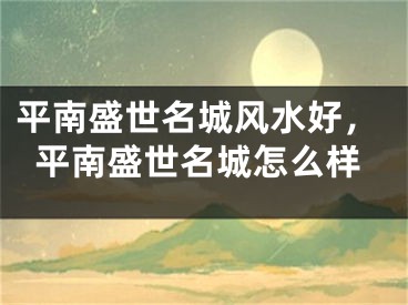 平南盛世名城风水好，平南盛世名城怎么样