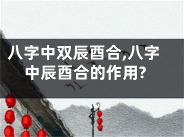 八字中双辰酉合,八字中辰酉合的作用?