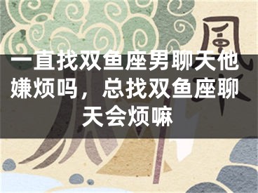 一直找双鱼座男聊天他嫌烦吗，总找双鱼座聊天会烦嘛