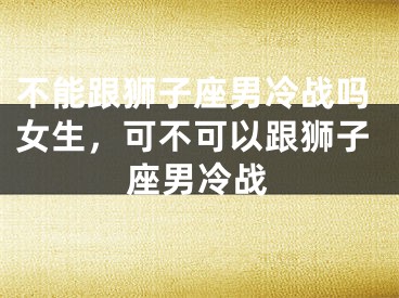 不能跟狮子座男冷战吗女生,可不可以跟狮子座男冷战
