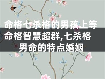 命格七杀格的男孩上等命格智慧超群,七杀格男命的特点婚姻