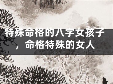 特殊命格的八字女孩子，命格特殊的女人