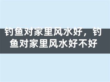 钓鱼对家里风水好，钓鱼对家里风水好不好
