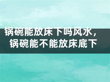 锅碗能放床下吗风水，锅碗能不能放床底下