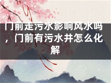 门前走污水影响风水吗，门前有污水井怎么化解