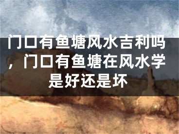 门口有鱼塘风水吉利吗，门口有鱼塘在风水学是好还是坏