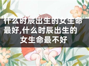 什么时辰出生的女生命最好,什么时辰出生的女生命最不好
